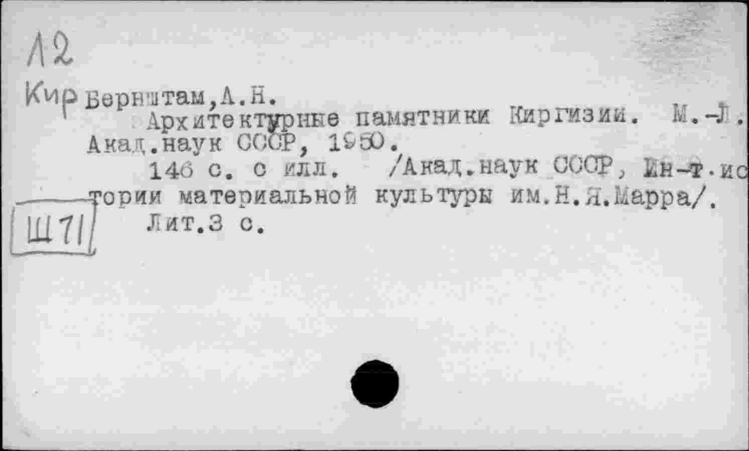 ﻿ные памятники Киргизии. Ы.-J.
Л 2.
Кир Верн’итам,А.Н.
Архитекту
Акад.наук СОс, _
14б с. с илл. /Акад.наук СССР, кн-т-ис
----тории материальной культуры им.Н.Я.Марра/. |Д7/' Лит.З с.